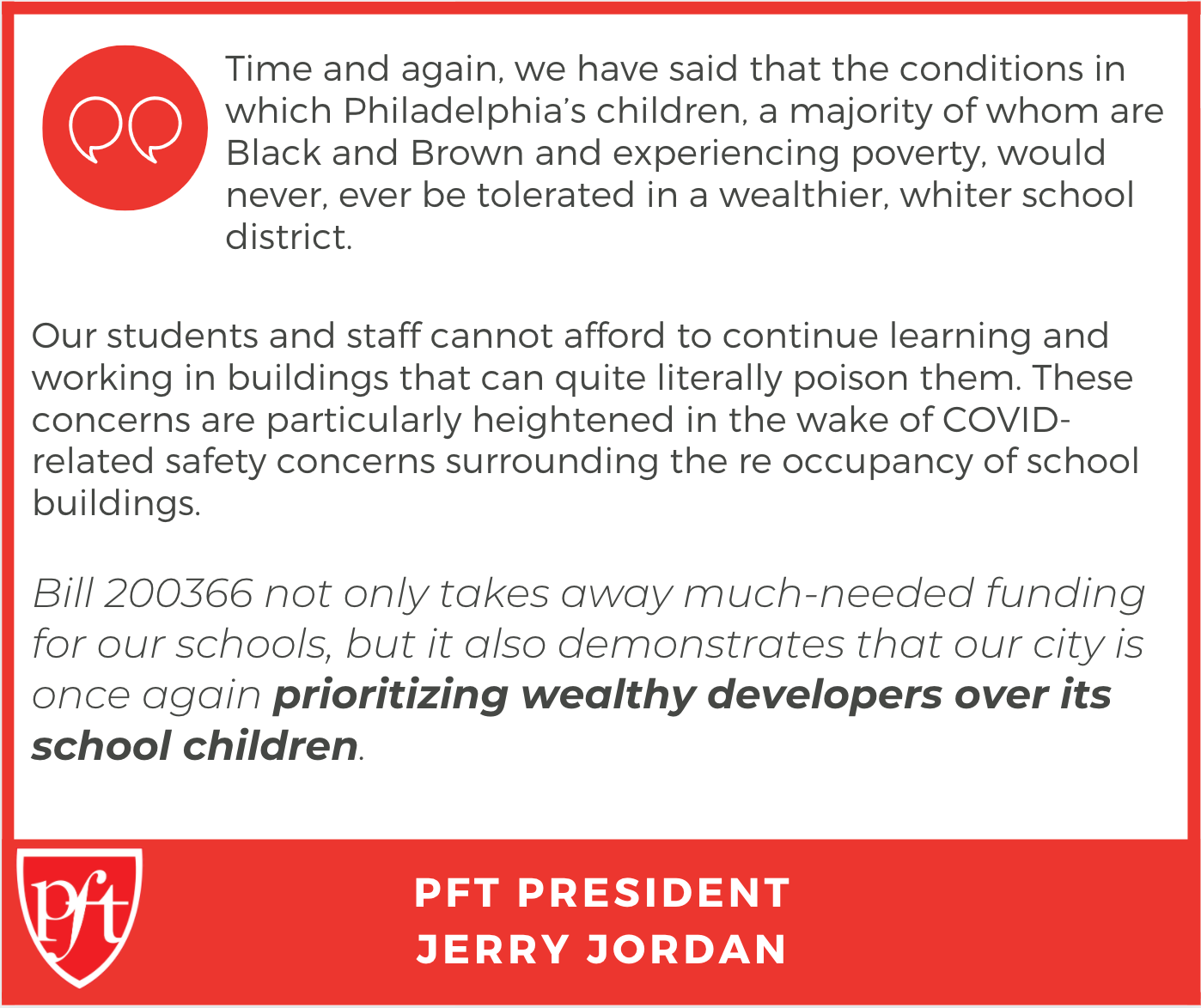 Quote from PFT President Jerry Jordan: "Time and again, we have said that the conditions in which Philadelphia’s children, a majority of whom are Black and Brown and experiencing poverty, would never, ever be tolerated in a wealthier, whiter school district. Our students and staff cannot afford to continue learning and working in buildings that can quite literally poison them. These concerns are particularly heightened in the wake of COVID-related safety concerns surrounding the re-occupancy of school buildings. Bill 200366 not only takes away much-needed funding for our schools, but it also demonstrates that our city is once again prioritizing wealthy developers over its school children."